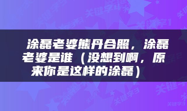 涂磊老婆熊丹合照,涂磊老婆是谁(没想到啊,原来你是这样的涂磊)