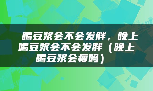 喝豆浆会不会发胖,晚上喝豆浆会不会发胖(晚上喝豆浆会瘦吗)
