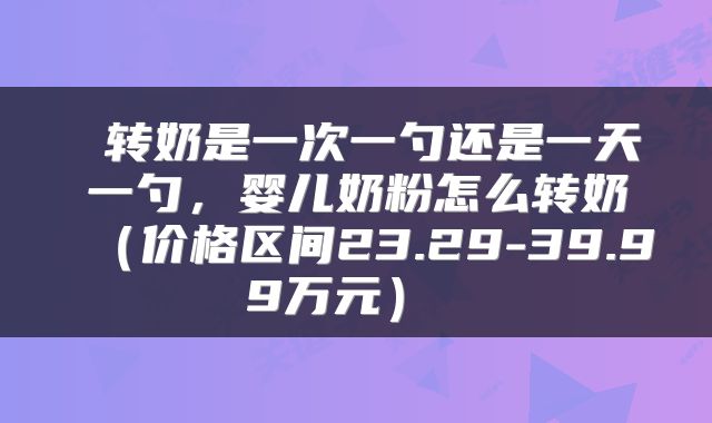  转奶是一次一勺还是一天一勺，婴儿奶粉怎么转奶（价格区间23.29-39.99万元） 