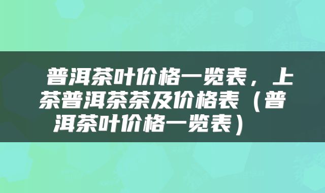  普洱茶叶价格一览表，上茶普洱茶茶及价格表（普洱茶叶价格一览表） 