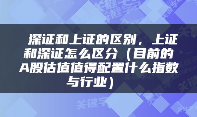  深证和上证的区别，上证和深证怎么区分（目前的A股估值值得配置什么指数与行业） 