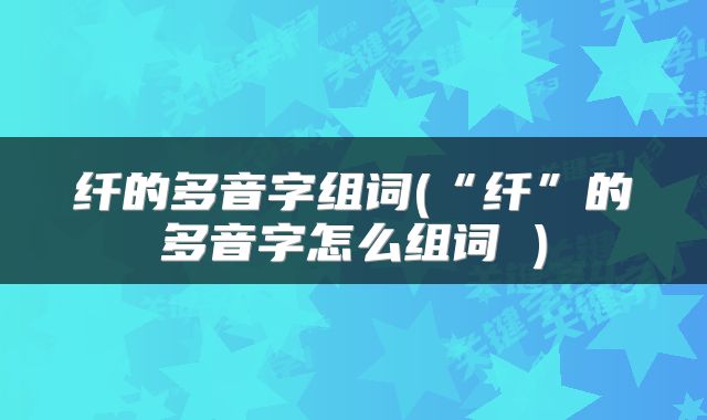 纤的多音字组词(“纤”的多音字怎么组词 )