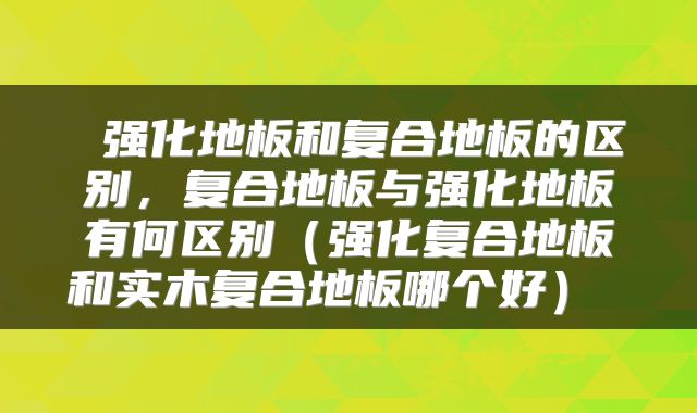  强化地板和复合地板的区别，复合地板与强化地板有何区别（强化复合地板和实木复合地板哪个好） 