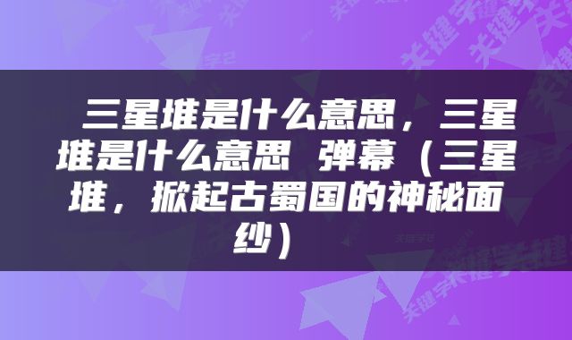  三星堆是什么意思，三星堆是什么意思 弹幕（三星堆，掀起古蜀国的神秘面纱） 