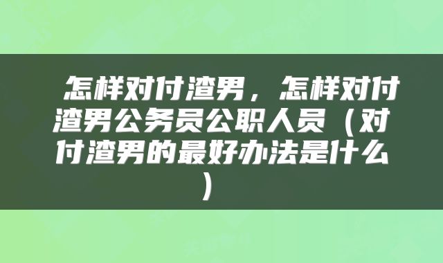  怎样对付渣男，怎样对付渣男公务员公职人员（对付渣男的最好办法是什么） 