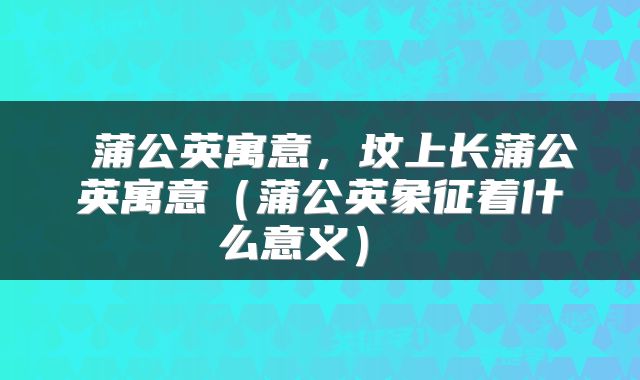  蒲公英寓意，坟上长蒲公英寓意（蒲公英象征着什么意义） 