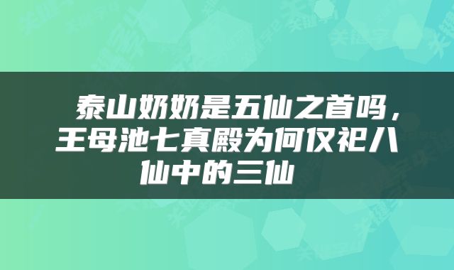 泰山奶奶是五仙之首吗,王母池七真殿为何仅祀八仙中的三仙