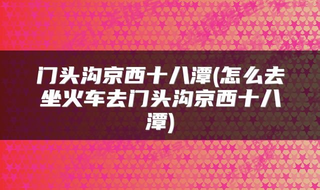 门头沟京西十八潭(怎么去坐火车去门头沟京西十八潭)