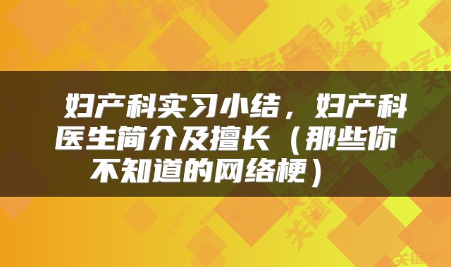  妇产科实习小结，妇产科医生简介及擅长（那些你不知道的网络梗） 
