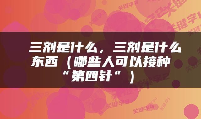  三剂是什么，三剂是什么东西（哪些人可以接种“第四针”） 