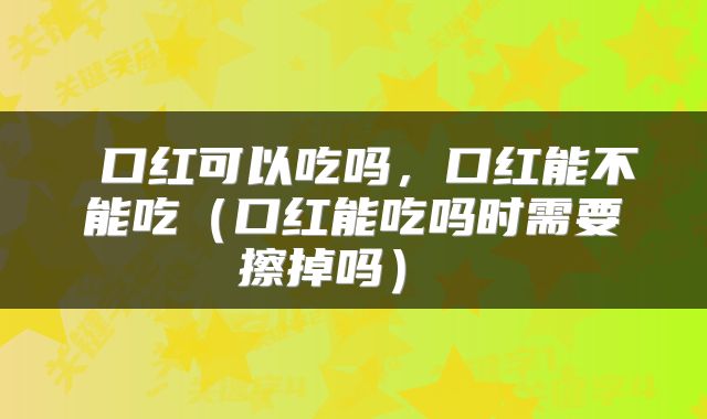  口红可以吃吗，口红能不能吃（口红能吃吗时需要擦掉吗） 