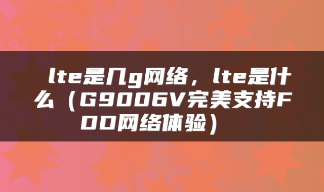  lte是几g网络，lte是什么（G9006V完美支持FDD网络体验） 