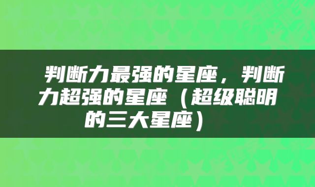  判断力最强的星座，判断力超强的星座（超级聪明的三大星座） 