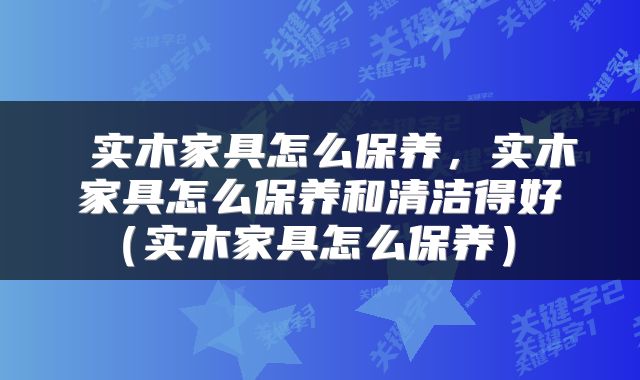  实木家具怎么保养，实木家具怎么保养和清洁得好（实木家具怎么保养） 