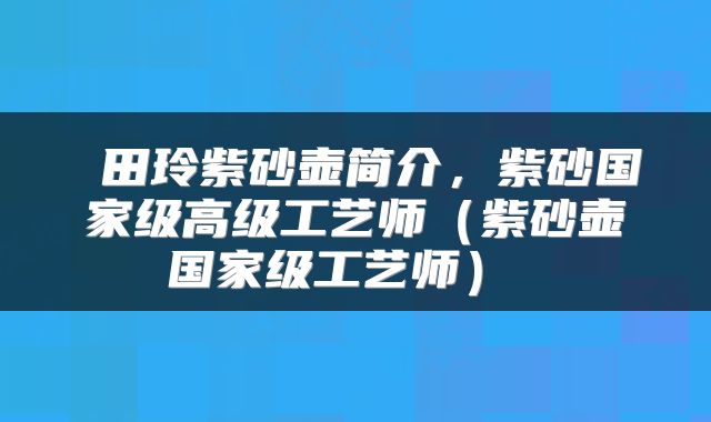  田玲紫砂壶简介，紫砂国家级高级工艺师（紫砂壶国家级工艺师） 