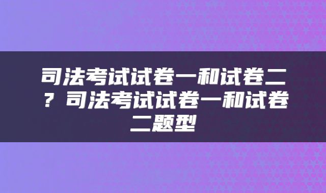 司法考试试卷一和试卷二？司法考试试卷一和试卷二题型