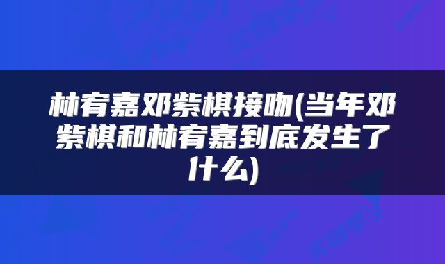林宥嘉邓紫棋接吻(当年邓紫棋和林宥嘉到底发生了什么)