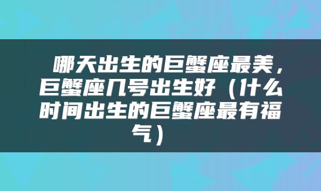  哪天出生的巨蟹座最美，巨蟹座几号出生好（什么时间出生的巨蟹座最有福气） 