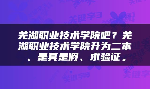 芜湖职业技术学院吧？芜湖职业技术学院升为二本、是真是假、求验证。