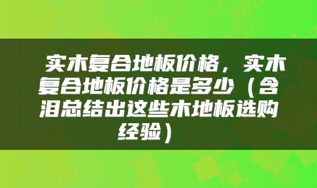  实木复合地板价格，实木复合地板价格是多少（含泪总结出这些木地板选购经验） 