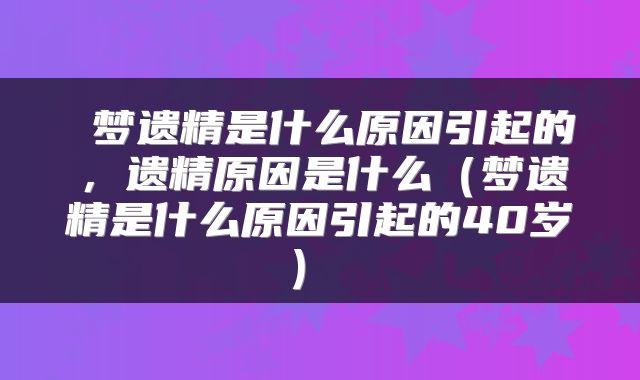  梦遗精是什么原因引起的，遗精原因是什么（梦遗精是什么原因引起的40岁） 