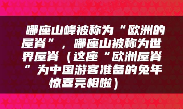  哪座山峰被称为“欧洲的屋脊”，哪座山被称为世界屋脊（这座“欧洲屋脊”为中国游客准备的兔年惊喜亮相啦） 