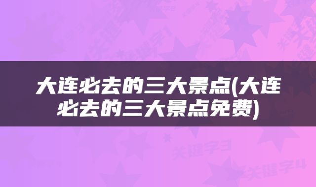 大连必去的三大景点(大连必去的三大景点免费)