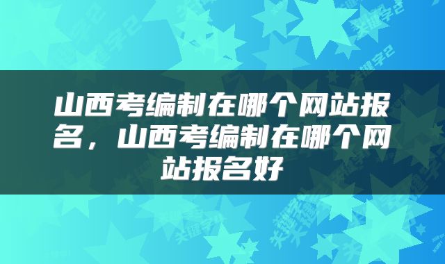 山西考编制在哪个网站报名，山西考编制在哪个网站报名好