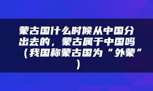 蒙古国什么时候从中国分出去的，蒙古属于中国吗（我国称蒙古国为“外蒙”）