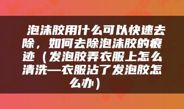  泡沫胶用什么可以快速去除，如何去除泡沫胶的痕迹（发泡胶弄衣服上怎么清洗—衣服沾了发泡胶怎么办） 