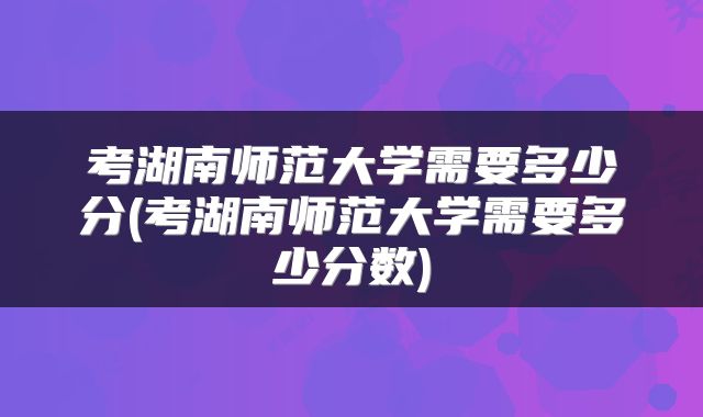 考湖南师范大学需要多少分(考湖南师范大学需要多少分数)