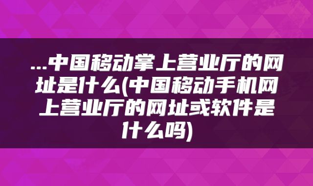 ...中国移动掌上营业厅的网址是什么(中国移动手机网上营业厅的网址或软件是什么吗)