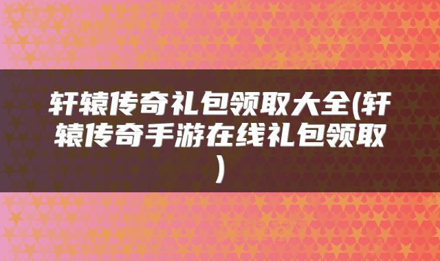 轩辕传奇礼包领取大全(轩辕传奇手游在线礼包领取)