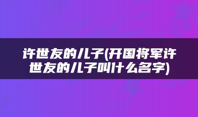 许世友的儿子(开国将军许世友的儿子叫什么名字)