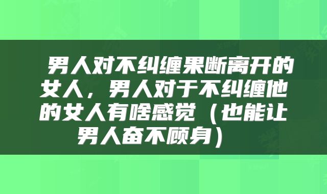  男人对不纠缠果断离开的女人，男人对于不纠缠他的女人有啥感觉（也能让男人奋不顾身） 