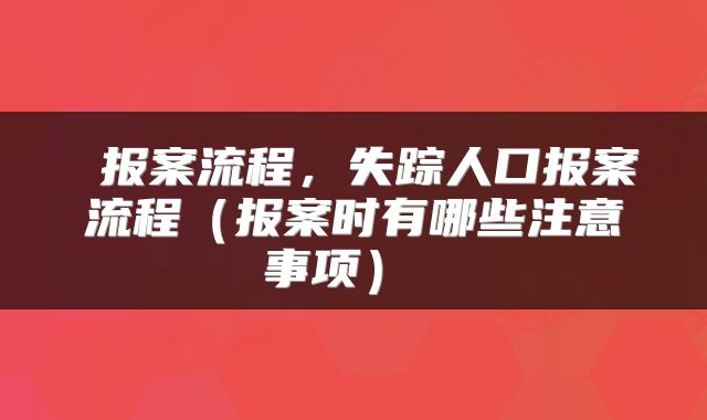 报案流程,失踪人口报案流程(报案时有哪些注意事项)