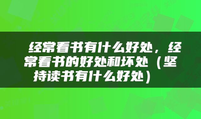  经常看书有什么好处，经常看书的好处和坏处（坚持读书有什么好处） 