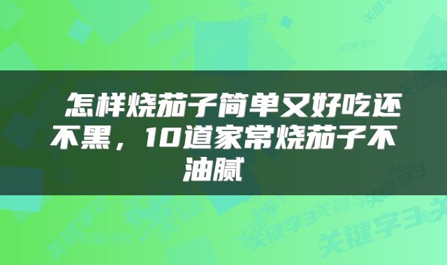 怎样烧茄子简单又好吃还不黑,10道家常烧茄子不油腻