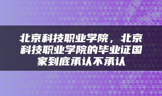 北京科技职业学院，北京科技职业学院的毕业证国家到底承认不承认