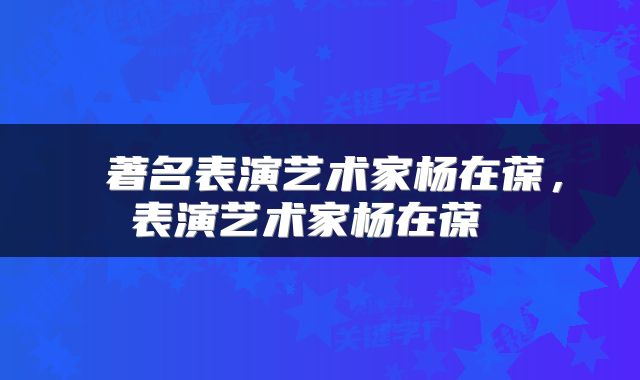 著名表演艺术家杨在葆,表演艺术家杨在葆