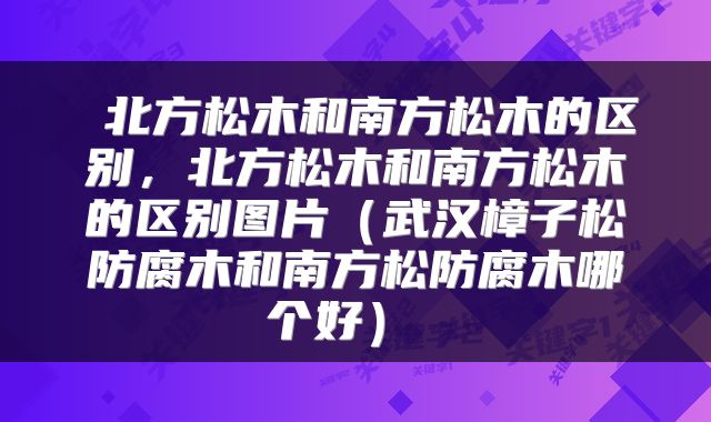  北方松木和南方松木的区别，北方松木和南方松木的区别图片（武汉樟子松防腐木和南方松防腐木哪个好） 