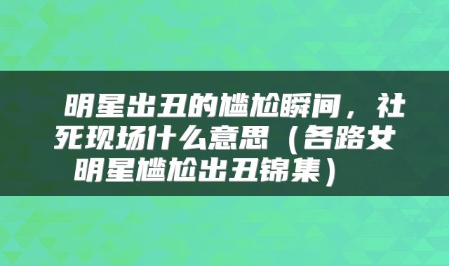  明星出丑的尴尬瞬间，社死现场什么意思（各路女明星尴尬出丑锦集） 