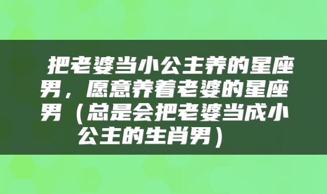  把老婆当小公主养的星座男，愿意养着老婆的星座男（总是会把老婆当成小公主的生肖男） 