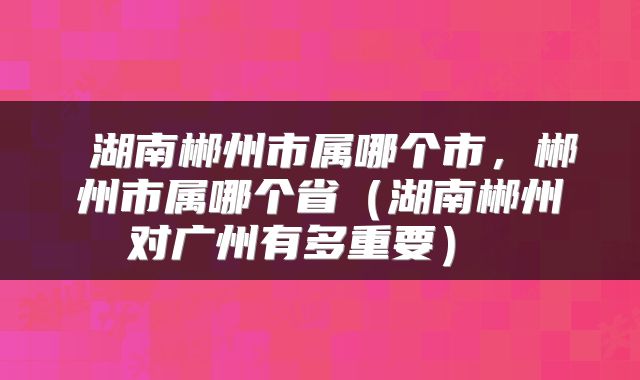  湖南郴州市属哪个市，郴州市属哪个省（湖南郴州对广州有多重要） 