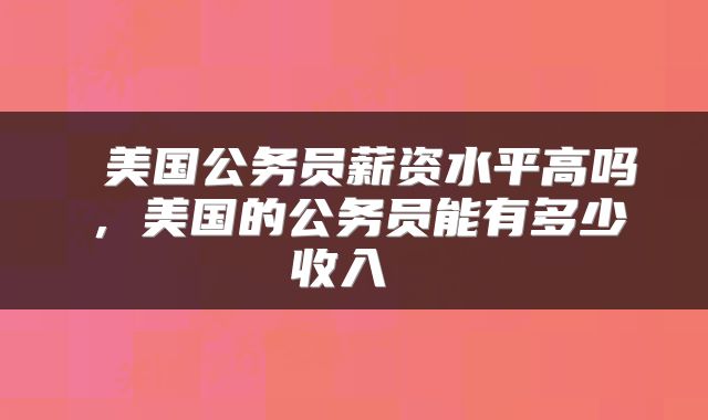美国公务员薪资水平高吗,美国的公务员能有多少收入