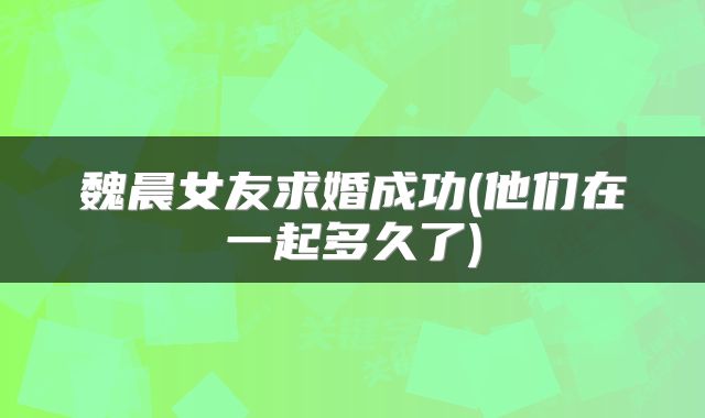 魏晨女友求婚成功(他们在一起多久了)