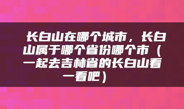  长白山在哪个城市，长白山属于哪个省份哪个市（一起去吉林省的长白山看一看吧） 