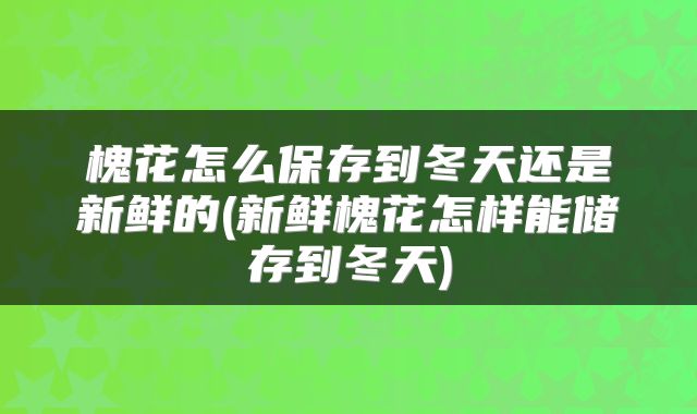 槐花怎么保存到冬天还是新鲜的(新鲜槐花怎样能储存到冬天)