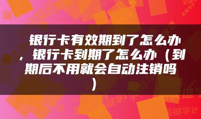  银行卡有效期到了怎么办，银行卡到期了怎么办（到期后不用就会自动注销吗） 