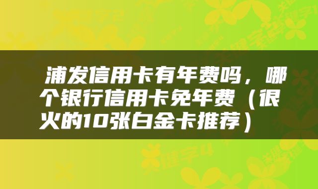  浦发信用卡有年费吗，哪个银行信用卡免年费（很火的10张白金卡推荐） 